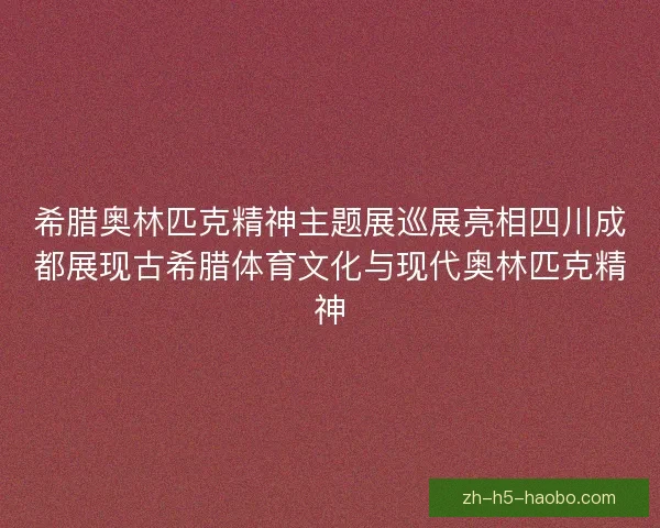 希腊奥林匹克精神主题展巡展亮相四川成都展现古希腊体育文化与现代奥林匹克精神