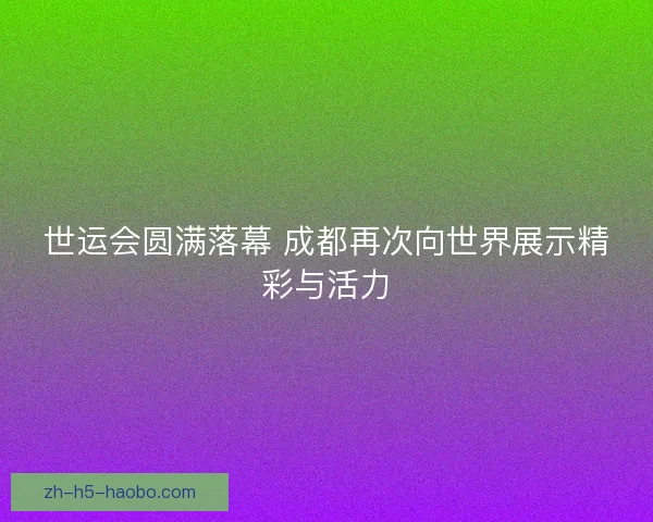 世运会圆满落幕 成都再次向世界展示精彩与活力