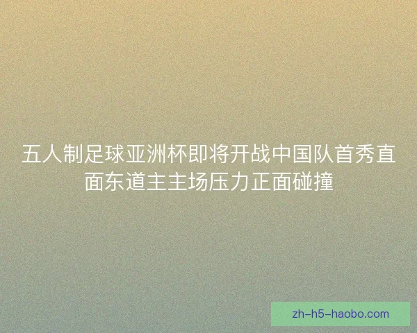 五人制足球亚洲杯即将开战中国队首秀直面东道主主场压力正面碰撞